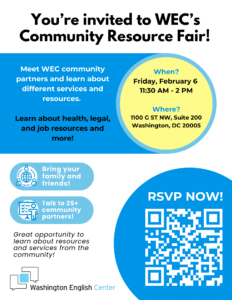 You're invited to WEC's Community Resource Fair! Meet WEC community partners and learn about different services and resources. Learn about health, legal, and job resources and more! When? Friday, February 6 11:30 AM - 2 PM Where? 1100 G ST NW, Suite 200 Washington, DC 20005